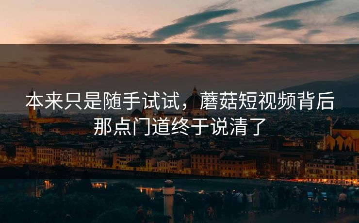 本来只是随手试试，蘑菇短视频背后那点门道终于说清了
