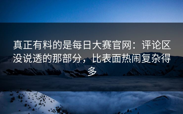 真正有料的是每日大赛官网：评论区没说透的那部分，比表面热闹复杂得多