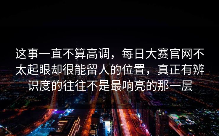 这事一直不算高调,每日大赛官网不太起眼却很能留人的位置,真正有辨识度的往往不是最响亮的那一层 这事一直不算高调,每日大赛官网不太起眼却很能留人的位置,真正有辨识度的往往不是最响亮的那一层