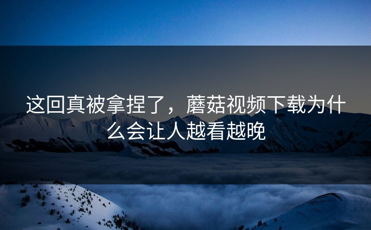 这回真被拿捏了，蘑菇视频下载为什么会让人越看越晚