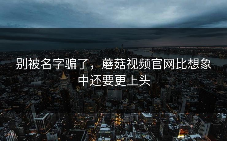 别被名字骗了，蘑菇视频官网比想象中还要更上头