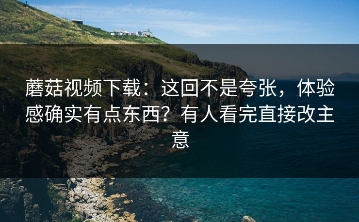 蘑菇视频下载：这回不是夸张，体验感确实有点东西？有人看完直接改主意