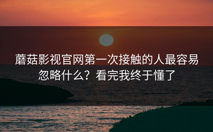 蘑菇影视官网第一次接触的人最容易忽略什么？看完我终于懂了