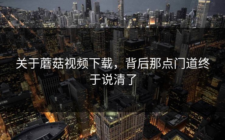 关于蘑菇视频下载,背后那点门道终于说清了 关于蘑菇视频下载,背后那点门道终于说清了
