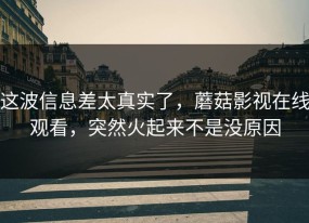 这波信息差太真实了，蘑菇影视在线观看，突然火起来不是没原因