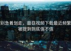 别急着划走，蘑菇视频下载最近频繁被提到到底值不值