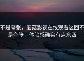 不是夸张，蘑菇影视在线观看这回不是夸张，体验感确实有点东西