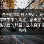这一回终于轮到每日大赛ai，原来让围观党停不下来的焦点，最出圈的其实不是最表面的那层，这次真不像普通热闹