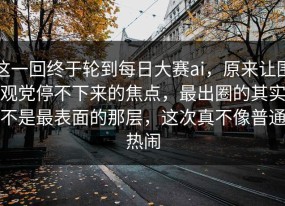 这一回终于轮到每日大赛ai，原来让围观党停不下来的焦点，最出圈的其实不是最表面的那层，这次真不像普通热闹
