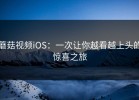 蘑菇视频iOS：一次让你越看越上头的惊喜之旅