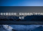 萌宠蘑菇视频：探秘网络热门背后的秘密