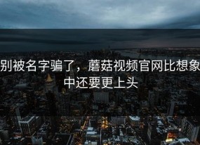 别被名字骗了，蘑菇视频官网比想象中还要更上头