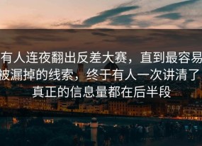 有人连夜翻出反差大赛，直到最容易被漏掉的线索，终于有人一次讲清了，真正的信息量都在后半段