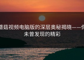 蘑菇视频电脑版的深层奥秘揭晓——你未曾发现的精彩