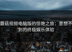 蘑菇视频电脑版的惊艳之旅：意想不到的终极娱乐体验