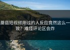 蘑菇短视频用过的人反应竟然这么一致？难怪评论区会炸