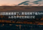 这回真被拿捏了，蘑菇视频下载为什么总在评论区掀起讨论