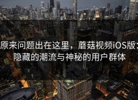 原来问题出在这里，蘑菇视频iOS版：隐藏的潮流与神秘的用户群体