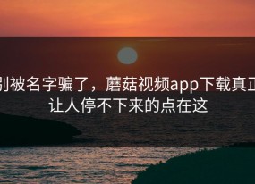 别被名字骗了，蘑菇视频app下载真正让人停不下来的点在这