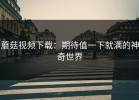蘑菇视频下载：期待值一下就满的神奇世界