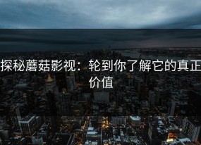 探秘蘑菇影视：轮到你了解它的真正价值