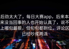 后劲太大了，每日大赛app，后来本来没当回事的人也开始认真了，说不上哪句最狠，但句句都到位，评论区已经吵成两派