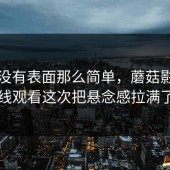 事情没有表面那么简单，蘑菇影视在线观看这次把悬念感拉满了