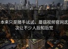 本来只是随手试试，蘑菇视频官网这次让不少人后知后觉