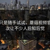 本来只是随手试试，蘑菇视频官网这次让不少人后知后觉