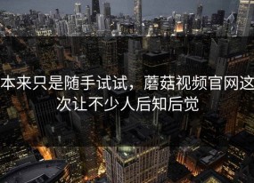 本来只是随手试试，蘑菇视频官网这次让不少人后知后觉