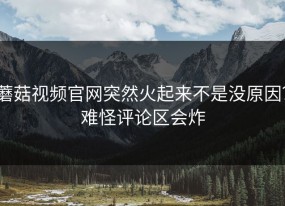 蘑菇视频官网突然火起来不是没原因？难怪评论区会炸