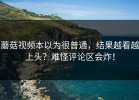 蘑菇视频本以为很普通，结果越看越上头？难怪评论区会炸！