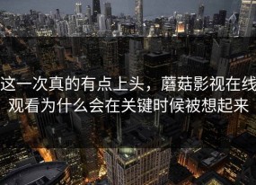 这一次真的有点上头，蘑菇影视在线观看为什么会在关键时候被想起来