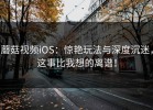 蘑菇视频iOS：惊艳玩法与深度沉迷，这事比我想的离谱！