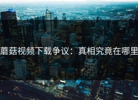 蘑菇视频下载争议：真相究竟在哪里