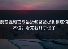 蘑菇视频官网最近频繁被提到到底值不值？看完我终于懂了