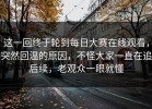 这一回终于轮到每日大赛在线观看，突然回温的原因，不怪大家一直在追后续，老观众一眼就懂