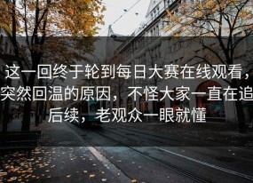 这一回终于轮到每日大赛在线观看，突然回温的原因，不怪大家一直在追后续，老观众一眼就懂