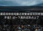 蘑菇视频官网最近频繁被提到到底值不值？这一下真的说到点上了