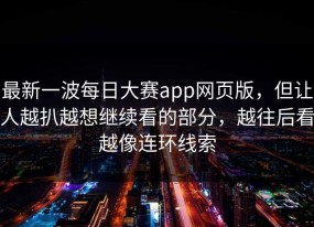 最新一波每日大赛app网页版，但让人越扒越想继续看的部分，越往后看越像连环线索