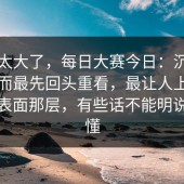 后劲太大了，每日大赛今日：沉默的人反而最先回头重看，最让人上头的不是表面那层，有些话不能明说但都懂