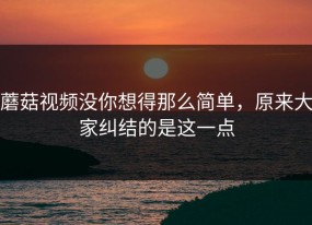 蘑菇视频没你想得那么简单，原来大家纠结的是这一点