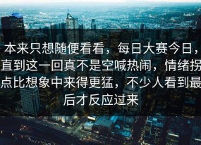 本来只想随便看看，每日大赛今日，直到这一回真不是空喊热闹，情绪拐点比想象中来得更猛，不少人看到最后才反应过来