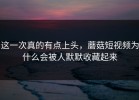 这一次真的有点上头，蘑菇短视频为什么会被人默默收藏起来