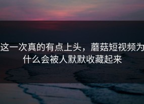 这一次真的有点上头，蘑菇短视频为什么会被人默默收藏起来
