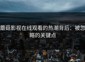 蘑菇影视在线观看的热潮背后：被忽略的关键点