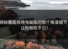 揭秘蘑菇视频电脑版的那个离谱细节，让你惊叹不已！