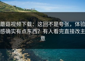 蘑菇视频下载：这回不是夸张，体验感确实有点东西？有人看完直接改主意