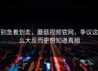 别急着划走，蘑菇视频官网，争议这么大反而更想知道真相
