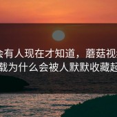 真的会有人现在才知道，蘑菇视频app下载为什么会被人默默收藏起来